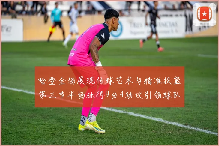 哈登全场展现传球艺术与精准投篮第三节半场独得9分4助攻引领球队领先