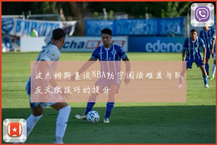 波杰姆斯基谈NBA防守阅读难度与队友天赋技巧的提升