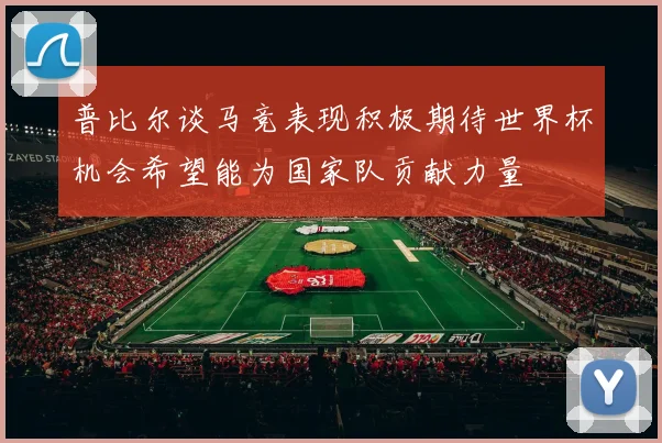 普比尔谈马竞表现积极期待世界杯机会希望能为国家队贡献力量