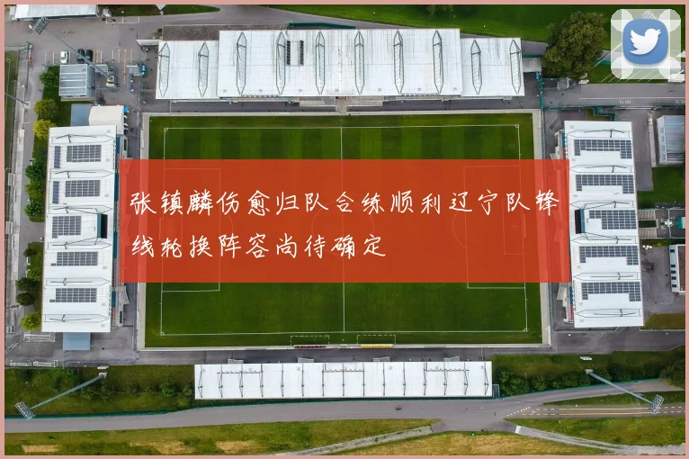 张镇麟伤愈归队合练顺利辽宁队锋线轮换阵容尚待确定