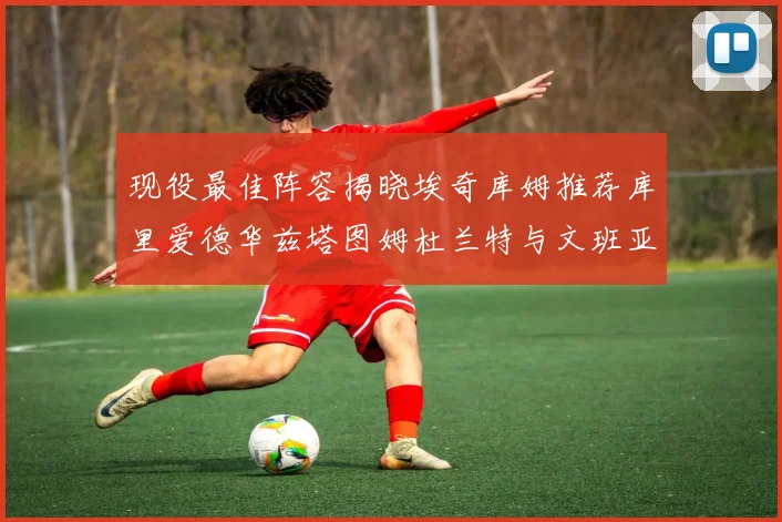 现役最佳阵容揭晓埃奇库姆推荐库里爱德华兹塔图姆杜兰特与文班亚马