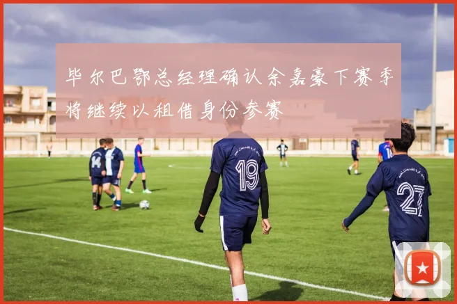 毕尔巴鄂总经理确认余嘉豪下赛季将继续以租借身份参赛
