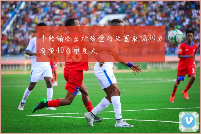 乔约翰逊分析哈登对活塞表现30分有望40分难度大