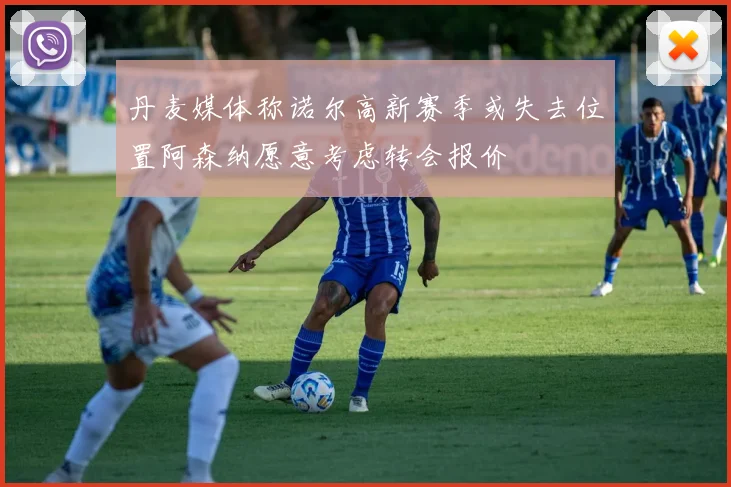 丹麦媒体称诺尔高新赛季或失去位置阿森纳愿意考虑转会报价