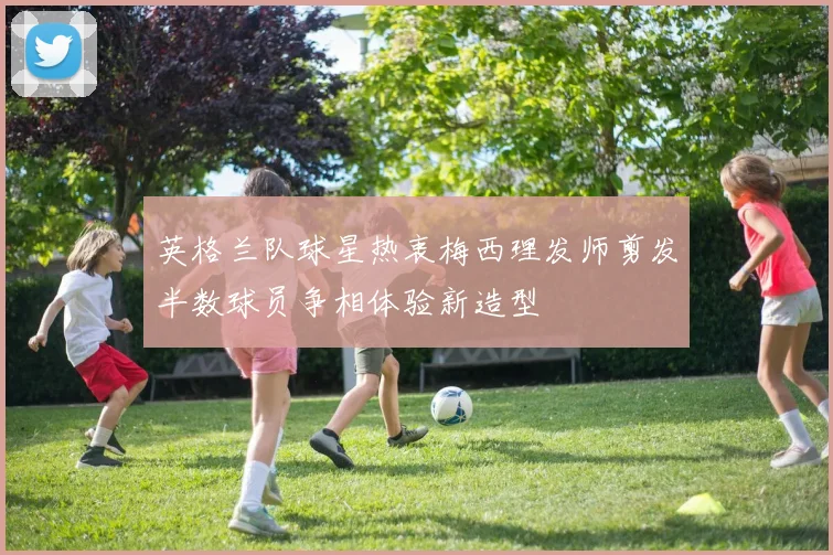 英格兰队球星热衷梅西理发师剪发半数球员争相体验新造型