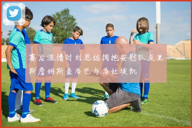 赛后温情时刻恩佐拥抱安慰队友里斯詹姆斯查洛巴与马杜埃凯