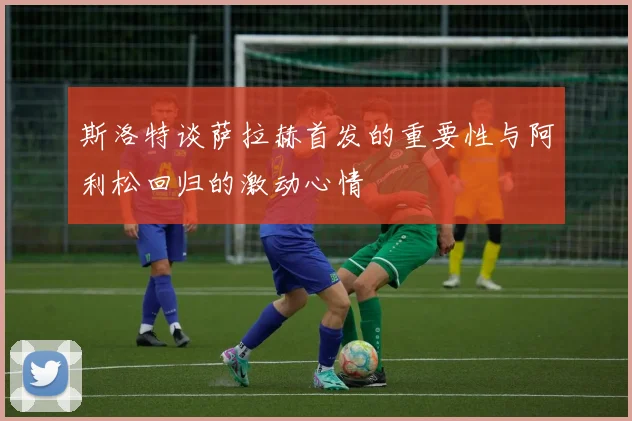 斯洛特谈萨拉赫首发的重要性与阿利松回归的激动心情
