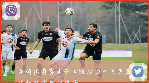 周琦热身赛表现回暖助力中国男篮内线轮换优化提升