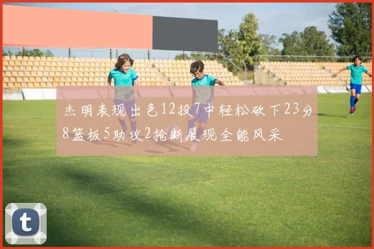 杰明表现出色12投7中轻松砍下23分8篮板5助攻2抢断展现全能风采