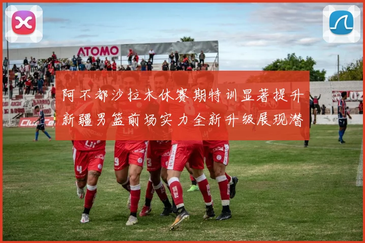 阿不都沙拉木休赛期特训显著提升新疆男篮前场实力全新升级展现潜力