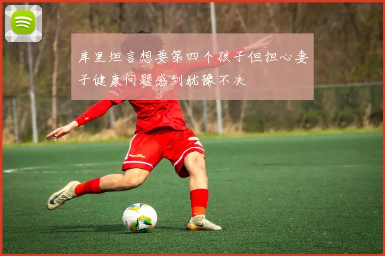 库里坦言想要第四个孩子但担心妻子健康问题感到犹豫不决