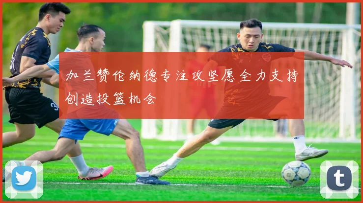 加兰赞伦纳德专注攻坚愿全力支持创造投篮机会