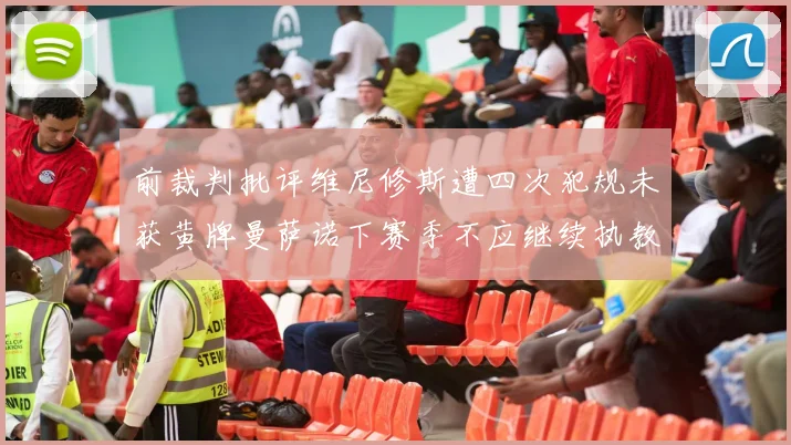 前裁判批评维尼修斯遭四次犯规未获黄牌曼萨诺下赛季不应继续执教西甲