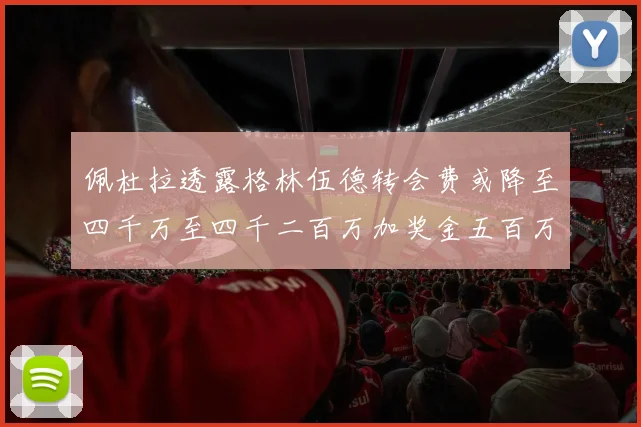 佩杜拉透露格林伍德转会费或降至四千万至四千二百万加奖金五百万至六百万