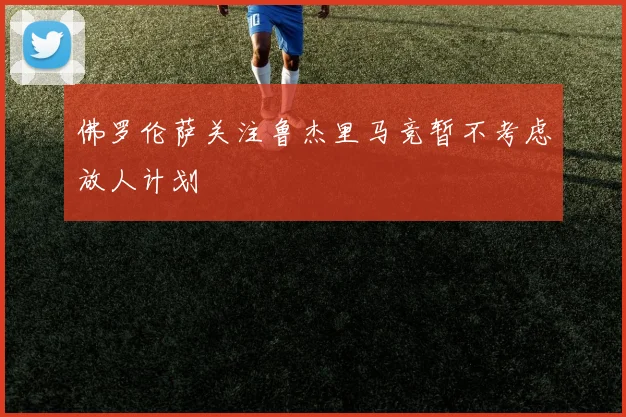 佛罗伦萨关注鲁杰里马竞暂不考虑放人计划