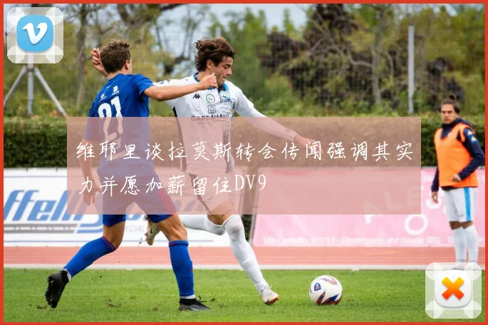 维耶里谈拉莫斯转会传闻强调其实力并愿加薪留住DV9