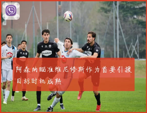 阿森纳瞄准维尼修斯作为首要引援目标时机成熟