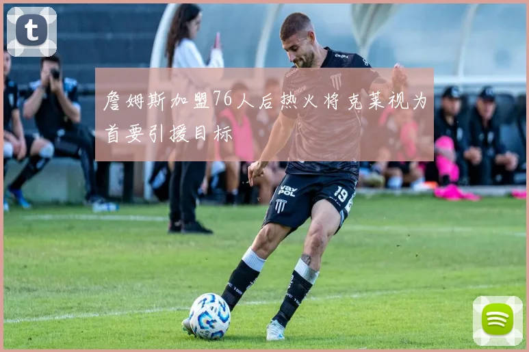 詹姆斯加盟76人后热火将克莱视为首要引援目标