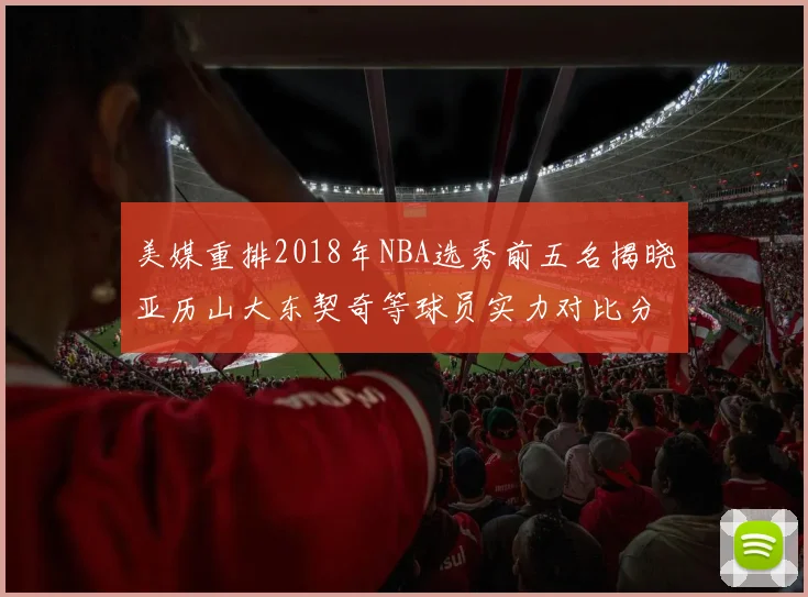 美媒重排2018年NBA选秀前五名揭晓亚历山大东契奇等球员实力对比分析