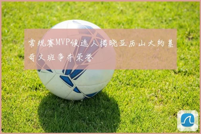 常规赛MVP候选人揭晓亚历山大约基奇文班争夺荣誉