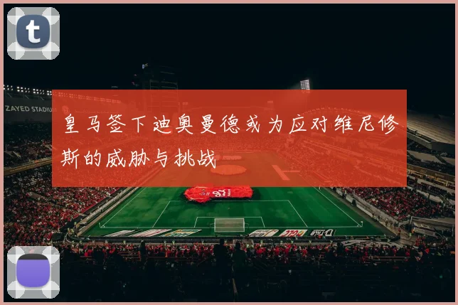 皇马签下迪奥曼德或为应对维尼修斯的威胁与挑战