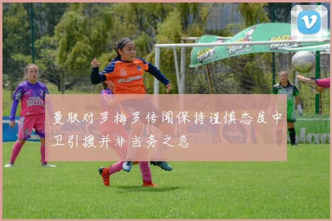 曼联对罗梅罗传闻保持谨慎态度中卫引援并非当务之急