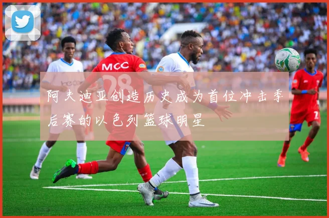 阿夫迪亚创造历史成为首位冲击季后赛的以色列篮球明星