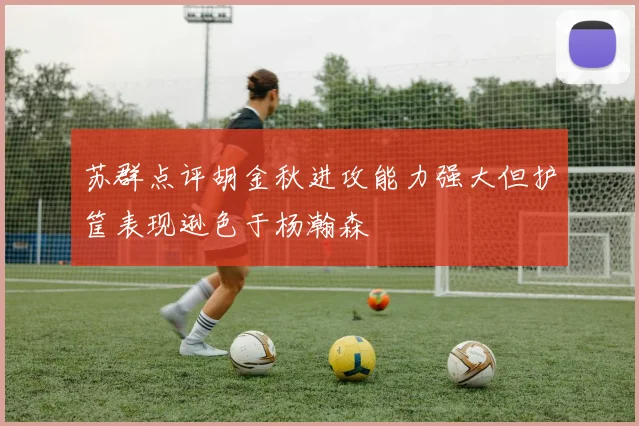 苏群点评胡金秋进攻能力强大但护筐表现逊色于杨瀚森