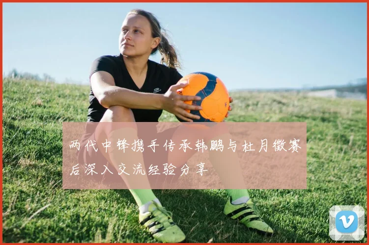 两代中锋携手传承韩鹏与杜月徵赛后深入交流经验分享