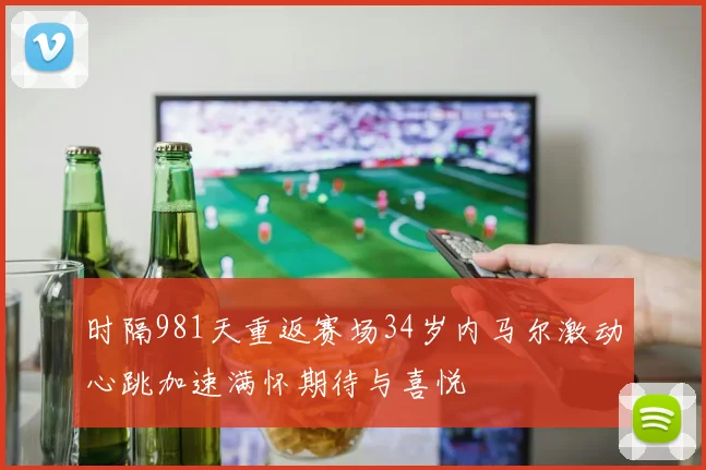 时隔981天重返赛场34岁内马尔激动心跳加速满怀期待与喜悦