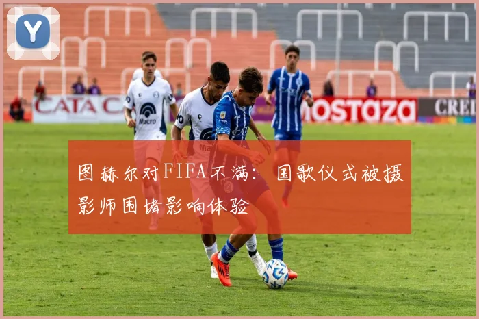 图赫尔对FIFA不满：国歌仪式被摄影师围堵影响体验