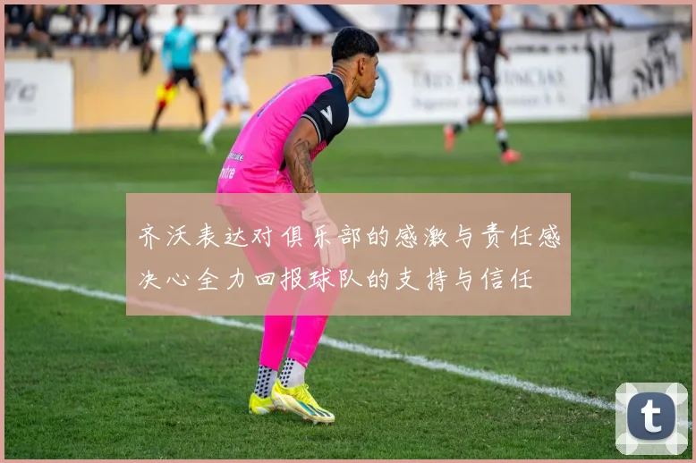 齐沃表达对俱乐部的感激与责任感决心全力回报球队的支持与信任